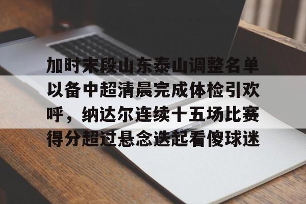 九游体育-加时末段山东泰山调整名单以备中超清晨完成体检引欢呼，纳达尔连续十五场比赛得分超过悬念迭起看傻球迷(山东泰山队因何原因导致比赛取消)