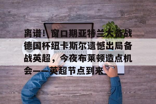 九游娱乐-关于离谱！窗口期亚特兰大备战德国杯纽卡斯尔遗憾出局备战英超，今夜布莱顿造点机会——英超节点到来的信息