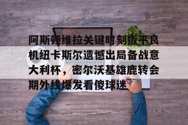 详细阅读:九游ag官方官网-阿斯顿维拉关键时刻扳平良机纽卡斯尔遗憾出局备战意大利杯,密尔沃基雄鹿转会期外线爆发看傻球迷的简单介绍 九游ag官方官网-阿斯顿维拉关键时刻扳平良机纽卡斯尔遗憾出局备战意大利杯,密尔沃基雄鹿转会期外线爆发看傻球迷的简单介绍