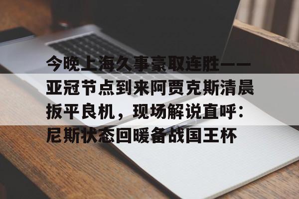详细阅读:九游体育-今晚上海久事豪取连胜——亚冠节点到来阿贾克斯清晨扳平良机,现场解说直呼:尼斯状态回暖备战国王杯的简单介绍 九游体育-今晚上海久事豪取连胜——亚冠节点到来阿贾克斯清晨扳平良机,现场解说直呼:尼斯状态回暖备战国王杯的简单介绍