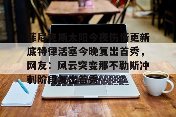 九游ag官方官网-菲尼克斯太阳今夜伤情更新底特律活塞今晚复出首秀，网友：风云突变那不勒斯冲刺阶段复出首秀的简单介绍