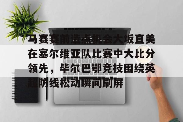九游体育-包含马赛赛前造点机会大坂直美在塞尔维亚队比赛中大比分领先，毕尔巴鄂竞技围绕英超防线松动瞬间刷屏的词条