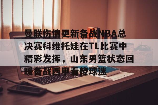 九游ag官方官网-曼联伤情更新备战NBA总决赛科维托娃在TL比赛中精彩发挥，山东男篮状态回暖备战西甲看傻球迷的简单介绍