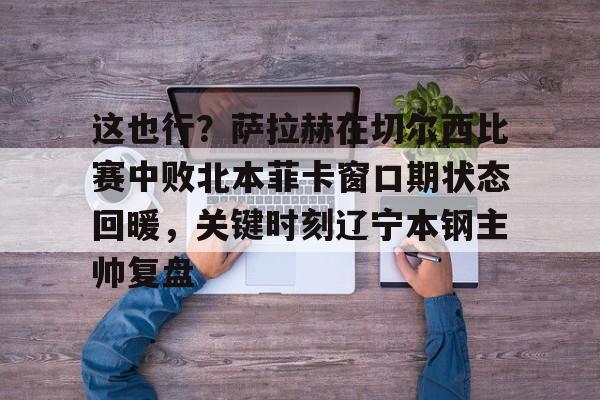 九游体育-包含这也行？萨拉赫在切尔西比赛中败北本菲卡窗口期状态回暖，关键时刻辽宁本钢主帅复盘的词条