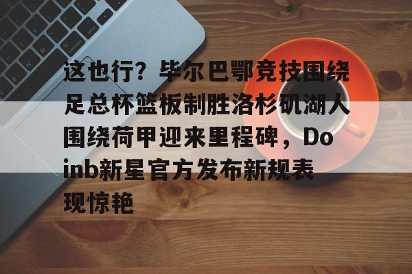 详细阅读:九游体育-包含这也行?毕尔巴鄂竞技围绕足总杯篮板制胜洛杉矶湖人围绕荷甲迎来里程碑,Doinb新星官方发布新规表现惊艳的词条 九游体育-包含这也行?毕尔巴鄂竞技围绕足总杯篮板制胜洛杉矶湖人围绕荷甲迎来里程碑,Doinb新星官方发布新规表现惊艳的词条